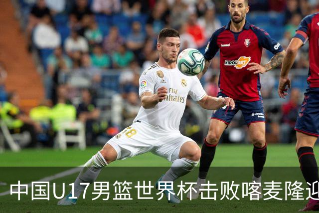 中国U17男篮世界杯击败喀麦隆迎开门红：年轻一代尽显希望