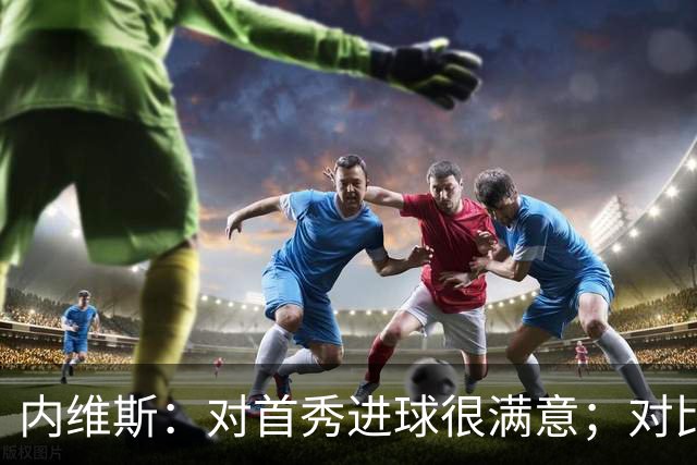 内维斯：对首秀进球很满意；对比赛结果略遗憾，但我们做得还不错